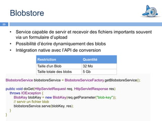Blobstore
23


       • Service capable de servir et recevoir des fichiers importants souvent
         via un formulaire d’upload
       • Possibilité d’écrire dynamiquement des blobs
       • Intégration native avec l’API de conversion

                        Restriction                Quantité
                        Taille d'un Blob           32 Mo
                        Taille totale des blobs    5 Gb

     BlobstoreService blobstoreService = BlobstoreServiceFactory.getBlobstoreService();

     public void doGet(HttpServletRequest req, HttpServletResponse res)
       throws IOException {
          BlobKey blobKey = new BlobKey(req.getParameter("blob-key"));
          // servir un fichier blob
          blobstoreService.serve(blobKey, res);
       }
     }
 