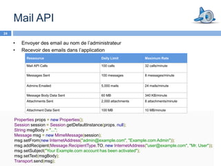 Mail API
24

     •   Envoyer des email au nom de l’administrateur
     •   Recevoir des emails dans l’application
           Ressource                           Daily Limit          Maximum Rate

           Mail API Calls                      100 calls            32 calls/minute

           Messages Sent                       100 messages         8 messages/minute


           Admins Emailed                      5,000 mails          24 mails/minute

           Message Body Data Sent              60 MB                340 KB/minute
           Attachments Sent                    2,000 attachments    8 attachments/minute

           Attachment Data Sent                100 MB               10 MB/minute

     Properties props = new Properties();
     Session session = Session.getDefaultInstance(props, null);
     String msgBody = "...";
     Message msg = new MimeMessage(session);
     msg.setFrom(new InternetAddress("admin@example.com", "Example.com Admin"));
     msg.addRecipient(Message.RecipientType.TO, new InternetAddress("user@example.com", "Mr. User"));
     msg.setSubject("Your Example.com account has been activated");
     msg.setText(msgBody);
     Transport.send(msg);
 