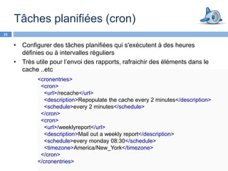 Tâches planifiées (cron)
25


     • Configurer des tâches planifiées qui s'exécutent à des heures
       définies ou à intervalles réguliers
     • Très utile pour l’envoi des rapports, rafraichir des éléments dans le
       cache ..etc
             <cronentries>
              <cron>
               <url>/recache</url>
               <description>Repopulate the cache every 2 minutes</description>
               <schedule>every 2 minutes</schedule>
              </cron>
              <cron>
               <url>/weeklyreport</url>
               <description>Mail out a weekly report</description>
               <schedule>every monday 08:30</schedule>
               <timezone>America/New_York</timezone>
              </cron>
             </cronentries>
 
