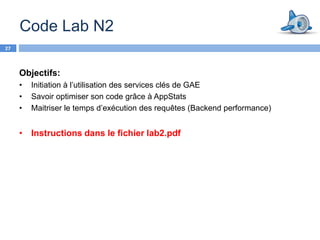 Code Lab N2
27



     Objectifs:
     •   Initiation à l’utilisation des services clés de GAE
     •   Savoir optimiser son code grâce à AppStats
     •   Maitriser le temps d’exécution des requêtes (Backend performance)


     • Instructions dans le fichier lab2.pdf
 