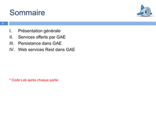 Sommaire
3


    I.     Présentation générale
    II.    Services offerts par GAE
    III.   Persistance dans GAE
    IV.    Web services Rest dans GAE




    * Code Lab après chaque partie
 