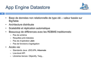 App Engine Datastore
30


     • Base de données non relationnelle de type clé – valeur basée sur
       BigTable
     • Architecture distribuée
     • Scalabilité et réplication automatique
     • Beaucoup de différences avec les RDBMS traditionnels:
        –   Pas de schéma
        –   Requêtes pré-indexées
        –   Pas de d’opération Join
        –   Pas de fonctions d’agrégation
     • Accès via:
        – Standards Java: JDO/JPA, Hibernate
        – Low-level API
        – Librairies tierces: Objectify, Twig,..
 
