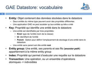 GAE Datastore: vocabulaire
31


     • Entity: Objet contenant des données stockées dans le datastore
         – Deux entités du même type peuvent avoir des propriétés différentes
         – Une application GAE ne peut accéder qu’aux entités qu’elle a créé
     • Key: Propriété qui identifie une entité dans le datastore
         – Une entité est identifiable par trois propriétés:
            • Kind: type de l’entité (nom de la classe)
            • Id: identifiant de l’entité
            • Parent: Option pour définir l’emplacement de stockage d’une entité dans le
               datastore
         – Une entité sans parent est dite entité root
     • Entity group: Une entité, ses parents et ses fils (ancestor path)
       appartiennent à la même entity group
     • Index: Propriété qui permet d’exécuter une requête sur le datastore
     • Transaction: Une opération, ou un ensemble d’opérations
       atomiques -> indivisibles
 