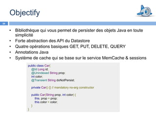 Objectify
34

     • Bibliothèque qui vous permet de persister des objets Java en toute
       simplicité
     • Forte abstraction des API du Datastore
     • Quatre opérations basiques GET, PUT, DELETE, QUERY
     • Annotations Java
     • Système de cache qui se base sur le service MemCache & sessions
              public class Car{
                @Id Long id;
                @Unindexed String prop;
                int color;
                @Transient String doNotPersist;

                  private Car() {} // mandatory no-arg constructor

                  public Car(String prop, int color) {
                    this. prop = prop;
                    this.color = color;
                  }
              }
 