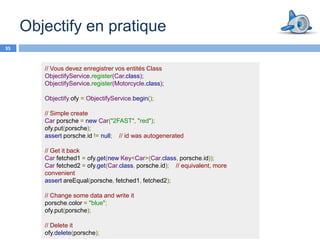 Objectify en pratique
35


        // Vous devez enregistrer vos entités Class
        ObjectifyService.register(Car.class);
        ObjectifyService.register(Motorcycle.class);

        Objectify ofy = ObjectifyService.begin();

        // Simple create
        Car porsche = new Car("2FAST", "red");
        ofy.put(porsche);
        assert porsche.id != null; // id was autogenerated

        // Get it back
        Car fetched1 = ofy.get(new Key<Car>(Car.class, porsche.id));
        Car fetched2 = ofy.get(Car.class, porsche.id); // equivalent, more
        convenient
        assert areEqual(porsche, fetched1, fetched2);

        // Change some data and write it
        porsche.color = "blue";
        ofy.put(porsche);

        // Delete it
        ofy.delete(porsche);
 