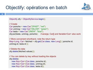 Objectify: opérations en batch
36


      Objectify ofy = ObjectifyService.begin();

      // Create
      Car porsche = new Car("2FAST", "red");
      Car unimog = new Car("2SLOW", "green");
      Car tesla = new Car("2NEW", "blue");
      ofy.put(tesla, unimog, porsche); //varargs; Car[] and Iterable<Car> also work

      // More convenient shorthand, note the return type
      Map<Long, Car> fetched = ofy.get(Car.class, new Long[] { porsche.id,
      unimog.id, tesla.id });

      // Delete the data
      ofy.delete(fetched.values());

      // You can delete by key without loading the objects
      ofy.delete(
          new Key<Car>(Car.class, porsche.id),
          new Key<Car>(Car.class, unimog.id),
          new Key<Car>(Car.class, tesla.id));
 