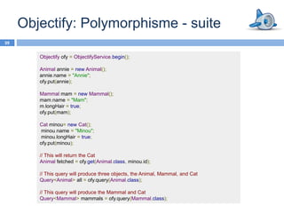 Objectify: Polymorphisme - suite
39

        Objectify ofy = ObjectifyService.begin();

        Animal annie = new Animal();
        annie.name = "Annie";
        ofy.put(annie);

        Mammal mam = new Mammal();
        mam.name = "Mam";
        m.longHair = true;
        ofy.put(mam);

        Cat minou= new Cat();
        minou.name = "Minou";
        minou.longHair = true;
        ofy.put(minou);

        // This will return the Cat
        Animal fetched = ofy.get(Animal.class, minou.id);

        // This query will produce three objects, the Animal, Mammal, and Cat
        Query<Animal> all = ofy.query(Animal.class);

        // This query will produce the Mammal and Cat
        Query<Mammal> mammals = ofy.query(Mammal.class);
 