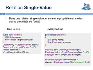 Relation Single-Value
42


     • Dans une relation single-value, une clé une propriété comme les
       autres propriétés de l’entité

     - One to one                             - Many to One

 public class Person {                       public class Employee
    @Id String name;                         {
    Key<Person> significantOther;              @Id String name;
 }                                             Key<Employee> manager;
 Objectify ofy = ObjectifyService.begin();   }
 Person bob = ofy.get(Person, "bob");
 Person bobswife =                           Objectify ofy = ObjectifyService.begin();
 ofy.get(bob.significantOther);              Employee bob = ofy.get(Employee.class, "bob");
                                             Employee fred = ofy.get(bob.manager);

                                             Iterable<Employee> subordinates =
                                             ofy.query(Employee.class).filter("manager", fred);
 