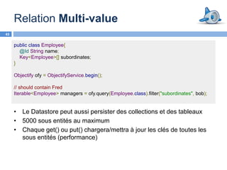 Relation Multi-value
43

     public class Employee{
       @Id String name;
       Key<Employee>[] subordinates;
     }

     Objectify ofy = ObjectifyService.begin();

     // should contain Fred
     Iterable<Employee> managers = ofy.query(Employee.class).filter("subordinates", bob);


     • Le Datastore peut aussi persister des collections et des tableaux
     • 5000 sous entités au maximum
     • Chaque get() ou put() chargera/mettra à jour les clés de toutes les
       sous entités (performance)
 
