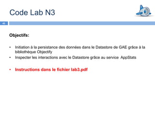 Code Lab N3
45



     Objectifs:

     •   Initiation à la persistance des données dans le Datastore de GAE grâce à la
         bibliothèque Objectify
     •   Inspecter les interactions avec le Datastore grâce au service AppStats


     • Instructions dans le fichier lab3.pdf
 