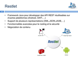 Restlet
47


     • Framework Java pour développer des API REST réutilisables sur
       d’autres plateformes (Android, GWT,…)
     • Support de plusieurs représentations (XML,JSON,JAXB,…)
     • Fonctionnalités avancées pour le rooting et la sécurité
     • Négociation de contenu
 