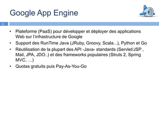 Google App Engine
6


    • Plateforme (PaaS) pour développer et déployer des applications
      Web sur l’infrastructure de Google
    • Support des RunTime Java (JRuby, Groovy, Scala...), Python et Go
    • Réutilisation de la plupart des API -Java- standards (Servlet/JSP ,
      Mail, JPA, JDO..) et des frameworks populaires (Struts 2, Spring
      MVC, …)
    • Quotas gratuits puis Pay-As-You-Go
 