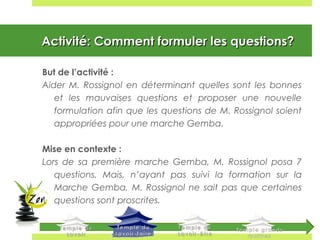 Activité: Comment formuler les questions?Activité: Comment formuler les questions?
But de l’activité :
Aider M. Rossignol en déterminant quelles sont les bonnes
et les mauvaises questions et proposer une nouvelle
formulation afin que les questions de M. Rossignol soient
appropriées pour une marche Gemba.
Mise en contexte :
Lors de sa première marche Gemba, M. Rossignol posa 7
questions. Mais, n’ayant pas suivi la formation sur la
Marche Gemba, M. Rossignol ne sait pas que certaines
questions sont proscrites.
 