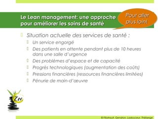 Le Lean management: une approcheLe Lean management: une approche
pour améliorer les soins de santépour améliorer les soins de santé
 Situation actuelle des services de santé :
 Un service engorgé
 Des patients en attente pendant plus de 10 heures
dans une salle d’urgence
 Des problèmes d’espace et de capacité
 Progrès technologiques (augmentation des coûts)
 Pressions financières (ressources financières limitées)
 Pénurie de main-d’œuvre
Pour allerPour aller
plus loin!plus loin!
Pour allerPour aller
plus loin!plus loin!
© Filiatrault, Gendron, Ladouceur, Théberge
 