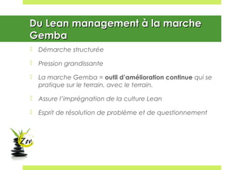 Du Lean management à la marcheDu Lean management à la marche
GembaGemba
 Démarche structurée
 Pression grandissante
 La marche Gemba = outil d’amélioration continue qui se
pratique sur le terrain, avec le terrain.
 Assure l’imprégnation de la culture Lean
 Esprit de résolution de problème et de questionnement
 