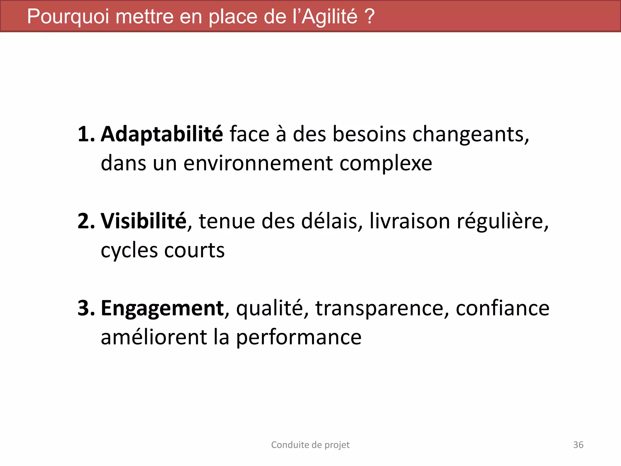 Conduite de projet 36
Pourquoi mettre en place de l’Agilité ?
1. Adaptabilité face à des besoins changeants,
dans un environnement complexe
2. Visibilité, tenue des délais, livraison régulière,
cycles courts
3. Engagement, qualité, transparence, confiance
améliorent la performance
 