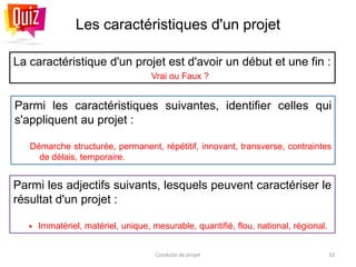 Les caractéristiques d'un projet
La caractéristique d'un projet est d'avoir un début et une fin :
Vrai ou Faux ?
Conduite de projet 10
Parmi les adjectifs suivants, lesquels peuvent caractériser le
résultat d'un projet :
 Immatériel, matériel, unique, mesurable, quantifié, flou, national, régional.
Parmi les caractéristiques suivantes, identifier celles qui
s'appliquent au projet :
Démarche structurée, permanent, répétitif, innovant, transverse, contraintes
de délais, temporaire.
 