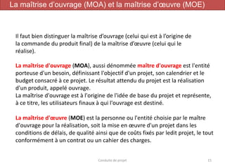 15Conduite de projet
Il faut bien distinguer la maîtrise d’ouvrage (celui qui est à l’origine de
la commande du produit final) de la maîtrise d’œuvre (celui qui le
réalise).
La maîtrise d'ouvrage (MOA), aussi dénommée maître d'ouvrage est l'entité
porteuse d'un besoin, définissant l'objectif d'un projet, son calendrier et le
budget consacré à ce projet. Le résultat attendu du projet est la réalisation
d'un produit, appelé ouvrage.
La maîtrise d'ouvrage est à l'origine de l'idée de base du projet et représente,
à ce titre, les utilisateurs finaux à qui l'ouvrage est destiné.
La maîtrise d'œuvre (MOE) est la personne ou l'entité choisie par le maître
d'ouvrage pour la réalisation, soit la mise en œuvre d'un projet dans les
conditions de délais, de qualité ainsi que de coûts fixés par ledit projet, le tout
conformément à un contrat ou un cahier des charges.
La maîtrise d’ouvrage (MOA) et la maîtrise d’œuvre (MOE)
 