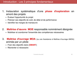 1. Instauration systématique d'une phase d'exploration en
amont des projets
 Évaluer l'opportunité du projet
 Préciser ses objectifs de coût, de délai et de performance
 Identifier les marges de manœuvre
2. Maîtrise d’œuvre MOE responsable nommément désignée
 Mobiliser et coordonner l'ensemble des compétences nécessaires
3. Maîtrise d'ouvrage MOA (ou une Assistance à Maîtrise d’ouvrage AMOA)
animée par un pilote
 Fixer des objectifs clairs (SMART)
 Réorienter si nécessaire
Conduite de projet 18
Introduction : Les 3 principes fondamentaux
 