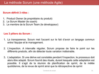 31
Scrum définit 3 rôles :
1. Product Owner (le propriétaire du produit)
2. Le Scrum Master (le coach)
3. Le membre de la Scrum Team (le développeur)
Conduite de projet
Les 3 piliers du Scrum :
1. La transparence. Scrum met l’accent sur le fait d’avoir un langage commun
entre l’équipe et le management.
2. L’inspection. A intervalle régulier, Scrum propose de faire le point sur les
différents produits, afin de détecter toute variation indésirable.
3. L’adaptation. Si une dérive est constatée pendant l’inspection, le processus doit
alors être adapté. Scrum fournit des rituels, durant lesquels cette adaptation est
possible. Il s’agit de la réunion de planification de sprint, de la mélée
quotidienne, de la revue de sprint ainsi que la rétrospective de sprint
La méthode Scrum (une méthode Agile)
 