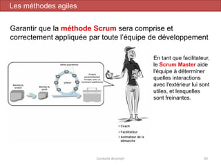 33
En tant que facilitateur,
le Scrum Master aide
l'équipe à déterminer
quelles interactions
avec l'extérieur lui sont
utiles, et lesquelles
sont freinantes.
Garantir que la méthode Scrum sera comprise et
correctement appliquée par toute l’équipe de développement
Conduite de projet
Les méthodes agiles
 