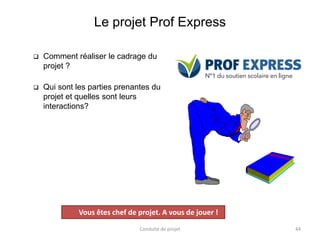 Le projet Prof Express
 Comment réaliser le cadrage du
projet ?
 Qui sont les parties prenantes du
projet et quelles sont leurs
interactions?
Conduite de projet 44
Projet
Vous êtes chef de projet. A vous de jouer !
 