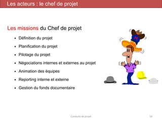 Les missions du Chef de projet
 Définition du projet
 Planification du projet
 Pilotage du projet
 Négociations internes et externes au projet
 Animation des équipes
 Reporting interne et externe
 Gestion du fonds documentaire
Conduite de projet 54
Les acteurs : le chef de projet
 