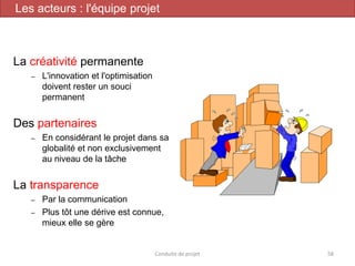 La créativité permanente
– L'innovation et l'optimisation
doivent rester un souci
permanent
Des partenaires
– En considérant le projet dans sa
globalité et non exclusivement
au niveau de la tâche
La transparence
– Par la communication
– Plus tôt une dérive est connue,
mieux elle se gère
Conduite de projet 58
Les acteurs : l'équipe projet
 