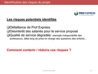 Conduite de projet 65
Les risques potentiels identifiés
Défaillance de Prof Express
Désintérêt des salariés pour le service proposé
Qualité de service dégradée: exemple indisponibilité des
professeurs, délai long de prise en charge des questions des enfants…
Comment contenir / réduire ces risques ?
Identification des risques du projet
 