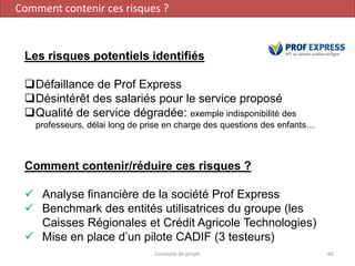 Conduite de projet 66
Les risques potentiels identifiés
Défaillance de Prof Express
Désintérêt des salariés pour le service proposé
Qualité de service dégradée: exemple indisponibilité des
professeurs, délai long de prise en charge des questions des enfants…
Comment contenir/réduire ces risques ?
 Analyse financière de la société Prof Express
 Benchmark des entités utilisatrices du groupe (les
Caisses Régionales et Crédit Agricole Technologies)
 Mise en place d’un pilote CADIF (3 testeurs)
Comment contenir ces risques ?
 
