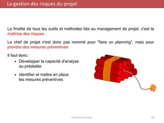 La finalité de tous les outils et méthodes liés au management de projet, c'est la
maîtrise des risques
Le chef de projet n'est donc pas nommé pour "faire un planning", mais pour
prendre des mesures préventives
Il faut donc :
 Développer la capacité d'analyse
au préalable
 Identifier et mettre en place
les mesures préventives
Conduite de projet 69
La gestion des risques du projet
 