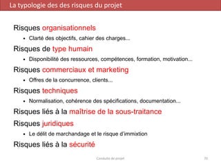 Risques organisationnels
 Clarté des objectifs, cahier des charges...
Risques de type humain
 Disponibilité des ressources, compétences, formation, motivation...
Risques commerciaux et marketing
 Offres de la concurrence, clients...
Risques techniques
 Normalisation, cohérence des spécifications, documentation...
Risques liés à la maîtrise de la sous-traitance
Risques juridiques
 Le délit de marchandage et le risque d’immixtion
Risques liés à la sécurité
Conduite de projet 70
La typologie des des risques du projet
 