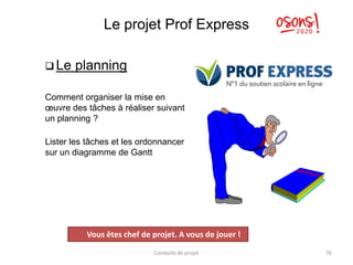 Le projet Prof Express
 Le planning
Comment organiser la mise en
œuvre des tâches à réaliser suivant
un planning ?
Lister les tâches et les ordonnancer
sur un diagramme de Gantt
Conduite de projet 76
Projet
Vous êtes chef de projet. A vous de jouer !
 