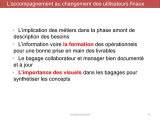 Conduite de projet 79
• L’implication des métiers dans la phase amont de
description des besoins
• L’information voire la formation des opérationnels
pour une bonne prise en main des livrables
• Le bagage collaborateur et manager bien documenté
et à jour
• L’importance des visuels dans les bagages pour
synthétiser les concepts
L’accompagnement au changement des utilisateurs finaux
 