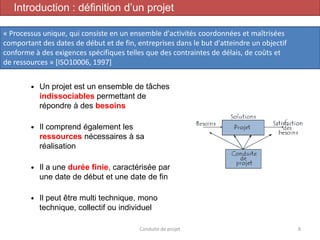  Un projet est un ensemble de tâches
indissociables permettant de
répondre à des besoins
 Il comprend également les
ressources nécessaires à sa
réalisation
 Il a une durée finie, caractérisée par
une date de début et une date de fin
 Il peut être multi technique, mono
technique, collectif ou individuel
Conduite de projet 8
Introduction : définition d’un projet
« Processus unique, qui consiste en un ensemble d'activités coordonnées et maîtrisées
comportant des dates de début et de fin, entreprises dans le but d'atteindre un objectif
conforme à des exigences spécifiques telles que des contraintes de délais, de coûts et
de ressources » [ISO10006, 1997]
 