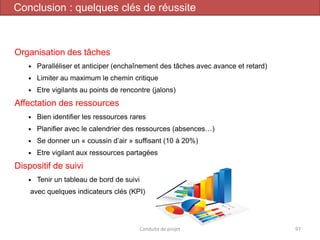 Organisation des tâches
 Paralléliser et anticiper (enchaînement des tâches avec avance et retard)
 Limiter au maximum le chemin critique
 Etre vigilants au points de rencontre (jalons)
Affectation des ressources
 Bien identifier les ressources rares
 Planifier avec le calendrier des ressources (absences…)
 Se donner un « coussin d’air » suffisant (10 à 20%)
 Etre vigilant aux ressources partagées
Dispositif de suivi
 Tenir un tableau de bord de suivi
avec quelques indicateurs clés (KPI)
Conduite de projet 97
Conclusion : quelques clés de réussite
 