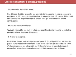 Causes et situations d'échecs, possibles
2 - prendre les décisions à temps.
Une décision doit être préparée, par une note écrite, concise et précise qui pose le
problème. Le décideur doit être disponible et accessible pour décider. La décision doit
être connue, elle ne prend effet que lorsque ceux qui sont concernés en ont
connaissance.
3 - pas de consensus informel.
Tout doit être notifié par écrit et validé par les différents intervenants. Le verbal ne
peut être qu'une source de désaccords.
4 - fermer le parapluie.
Un maître d‘œuvre, un chef de projet doit savoir et pouvoir prendre la décision de
passer à une étape ultérieure même si 100 % des cas n'ont pas été testés. Le 100 %
n'est généralement pas atteignable car il nécessite temps et argent et risque de
démoraliser les équipes de développement. Il faut savoir estimer le risque.
100
 