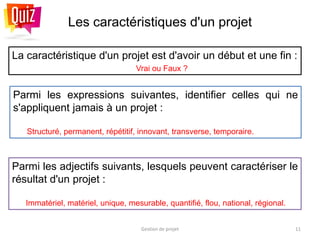 Les caractéristiques d'un projet
La caractéristique d'un projet est d'avoir un début et une fin :
Vrai ou Faux ?
Gestion de projet 11
Parmi les adjectifs suivants, lesquels peuvent caractériser le
résultat d'un projet :
Immatériel, matériel, unique, mesurable, quantifié, flou, national, régional.
Parmi les expressions suivantes, identifier celles qui ne
s'appliquent jamais à un projet :
Structuré, permanent, répétitif, innovant, transverse, temporaire.
 