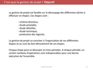 C’est quoi la gestion de projet ? Objectif
La gestion de projet est fondée sur le découpage des différentes tâches à
effectuer en étapes. Ces étapes sont :
- schéma directeur,
- étude préalable,
- étude détaillée,
- étude technique,
- production des logiciels.
La gestion de projet va consister à l'organisation de ces différentes
étapes et au suivi du bon déroulement de ces étapes.
Chaque étape peut se découper en trois périodes. A chaque période, un
certain nombres d'opérations sont indispensables pour une bonne
exécution de l'ensemble.
16Gestion de projet
 