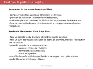 C’est quoi la gestion de projet ?
Au moment du lancement d'une étape il faut :
- composer la ou les équipes qui conduisent les travaux,
- planifier les travaux et l'affectation des ressources,
- mettre en place les structures de décision qui approuveront les travaux (en
phase de conception) ou qui réceptionneront les programmes (en phase de
réalisation).
Pendant le déroulement d'une étape il faut :
- faire un compte rendu d'activité et mettre à jour le planning,
- faire un suivi des travaux : analyser les écarts de planning, moduler l'attribution
des ressources,
- procéder au suivi de la documentation :
. comptes rendus de réunions;
. formalisation des modèles;
. notes de synthèse ...;
- contrôler la conformité des spécifications par rapport aux options prises
pendant la ou les précédentes étapes.
17Gestion de projet
 
