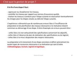 C’est quoi la gestion de projet ?
À la fin d'une étape il faut :
- approuver ou réceptionner les travaux,
- contrôler les travaux par rapport aux normes d'assurance qualité,
- évaluer les travaux à conduire pour l'étape suivante et réactualiser éventuellement
les charges pour les étapes situées au-delà de l'étape suivante.
L'expérience a démontré que de nombreuses erreurs liées à l'insuffisance de
préparation et de planification des travaux nécessaires à la réalisation étaient
commises au démarrage d'une étape. À titre d'exemple ces erreurs peuvent être :
- celles liées à la non exhaustivité des spécifications concernant les objectifs,
- celles liées à l'absence de plan de réalisation des spécifications ou du logiciel,
- celles liées à la mise à disposition des moyens nécessaires.
La préparation et le lancement d'une étape consistera à définir précisément les
quatre types de ressources nécessaires à sa réalisation qui sont d'ordre
méthodologique, humain, logiciel et logistique.
18Gestion de projet
 