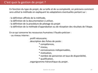 C’est quoi la gestion de projet ?
En fonction du type de projet, de sa taille et de sa complexité, on précisera comment
sera utilisé la méthode en expliquant les adaptations éventuelles portant sur :
- la définition affinée de la méthode,
- la définition de la documentation à utiliser,
- la définition de la procédure de pilotage du projet
- la définition de la méthode d'approbation ou de réception des résultats de l'étape.
En ce qui concerne les ressources humaines il faudra préciser :
- au niveau interne :
. profil nécessaire;
. description des fiches de poste :
* compétences,
* niveau,
* connaissances indispensables,
* motivation,
* nombre de personnes et taux de disponibilité,
* qualification,
. organigramme hiérarchique du projet .
19Gestion de projet
 
