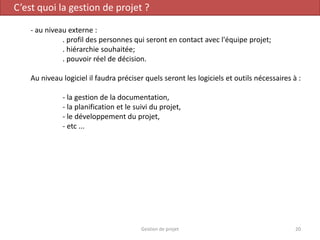 C’est quoi la gestion de projet ?
- au niveau externe :
. profil des personnes qui seront en contact avec l'équipe projet;
. hiérarchie souhaitée;
. pouvoir réel de décision.
Au niveau logiciel il faudra préciser quels seront les logiciels et outils nécessaires à :
- la gestion de la documentation,
- la planification et le suivi du projet,
- le développement du projet,
- etc ...
20Gestion de projet
 