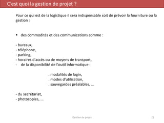 C’est quoi la gestion de projet ?
Pour ce qui est de la logistique il sera indispensable soit de prévoir la fourniture ou la
gestion :
 des commodités et des communications comme :
- bureaux,
- téléphone,
- parking,
- horaires d'accès ou de moyens de transport,
- de la disponibilité de l'outil informatique :
. modalités de login,
. modes d'utilisation,
. sauvegardes préalables, ...
- du secrétariat,
- photocopies, ...
21Gestion de projet
 