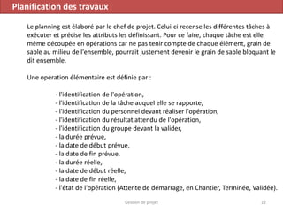 Planification des travaux
Le planning est élaboré par le chef de projet. Celui-ci recense les différentes tâches à
exécuter et précise les attributs les définissant. Pour ce faire, chaque tâche est elle
même découpée en opérations car ne pas tenir compte de chaque élément, grain de
sable au milieu de l'ensemble, pourrait justement devenir le grain de sable bloquant le
dit ensemble.
Une opération élémentaire est définie par :
- l'identification de l'opération,
- l'identification de la tâche auquel elle se rapporte,
- l'identification du personnel devant réaliser l'opération,
- l'identification du résultat attendu de l'opération,
- l'identification du groupe devant la valider,
- la durée prévue,
- la date de début prévue,
- la date de fin prévue,
- la durée réelle,
- la date de début réelle,
- la date de fin réelle,
- l'état de l'opération (Attente de démarrage, en Chantier, Terminée, Validée).
22Gestion de projet
 