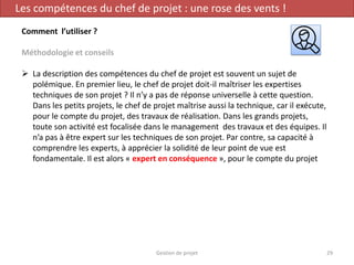 Gestion de projet 29
Les compétences du chef de projet : une rose des vents !
Comment l’utiliser ?
Méthodologie et conseils
 La description des compétences du chef de projet est souvent un sujet de
polémique. En premier lieu, le chef de projet doit-il maîtriser les expertises
techniques de son projet ? Il n’y a pas de réponse universelle à cette question.
Dans les petits projets, le chef de projet maîtrise aussi la technique, car il exécute,
pour le compte du projet, des travaux de réalisation. Dans les grands projets,
toute son activité est focalisée dans le management des travaux et des équipes. Il
n’a pas à être expert sur les techniques de son projet. Par contre, sa capacité à
comprendre les experts, à apprécier la solidité de leur point de vue est
fondamentale. Il est alors « expert en conséquence », pour le compte du projet
 