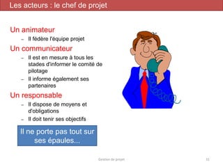 Un animateur
– Il fédère l'équipe projet
Un communicateur
– Il est en mesure à tous les
stades d'informer le comité de
pilotage
– Il informe également ses
partenaires
Un responsable
– Il dispose de moyens et
d'obligations
– Il doit tenir ses objectifs
Il ne porte pas tout sur
ses épaules...
Gestion de projet 31
Les acteurs : le chef de projet
 
