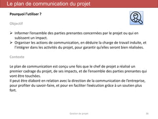 Gestion de projet 36
Le plan de communication du projet
Pourquoi l’utiliser ?
Objectif
 Informer l’ensemble des parties prenantes concernées par le projet ou qui en
subissent un impact.
 Organiser les actions de communication, en déduire la charge de travail induite, et
l’intégrer dans les activités du projet, pour garantir qu’elles seront bien réalisées.
Contexte
Le plan de communication est conçu une fois que le chef de projet a réalisé un
premier cadrage du projet, de ses impacts, et de l’ensemble des parties prenantes qui
vont être touchées.
Il peut être élaboré en relation avec la direction de la communication de l’entreprise,
pour profiter du savoir-faire, et pour en faciliter l’exécution grâce à un soutien plus
fort.
 
