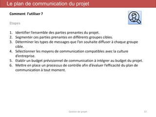Gestion de projet 37
Le plan de communication du projet
Comment l’utiliser ?
Etapes
1. Identifier l’ensemble des parties prenantes du projet.
2. Segmenter ces parties prenantes en différents groupes cibles.
3. Déterminer les types de messages que l’on souhaite diffuser à chaque groupe
cible.
4. Sélectionner les moyens de communication compatibles avec la culture
d’entreprise.
5. Etablir un budget prévisionnel de communication à intégrer au budget du projet.
6. Mettre en place un processus de contrôle afin d’évaluer l’efficacité du plan de
communication à tout moment.
 