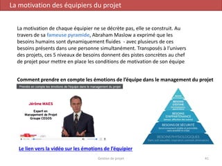 Gestion de projet 41
La motivation des équipiers du projet
La motivation de chaque équipier ne se décrète pas, elle se construit. Au
travers de sa fameuse pyramide, Abraham Maslow a exprimé que les
besoins humains sont dynamiquement fluides - avec plusieurs de ces
besoins présents dans une personne simultanément. Transposés à l’univers
des projets, ces 5 niveaux de besoins donnent des pistes concrètes au chef
de projet pour mettre en place les conditions de motivation de son équipe
Le lien vers la vidéo sur les émotions de l’équipier
Comment prendre en compte les émotions de l’équipe dans le management du projet
 